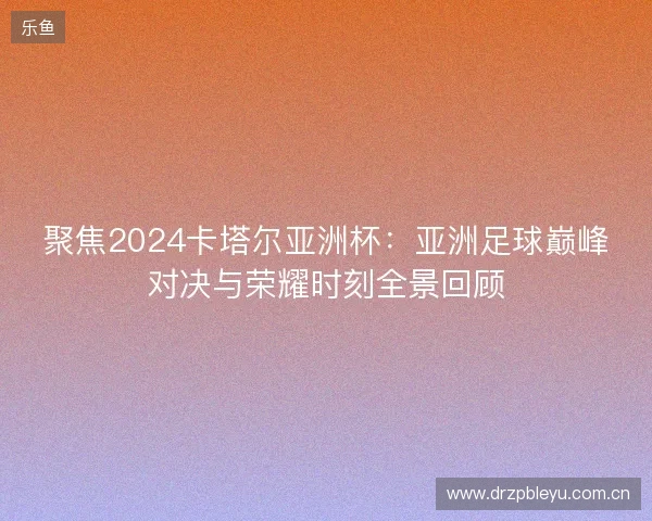 聚焦2024卡塔尔亚洲杯：亚洲足球巅峰对决与荣耀时刻全景回顾